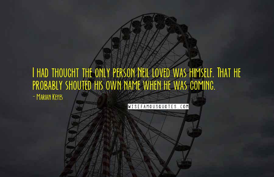 Marian Keyes Quotes: I had thought the only person Neil loved was himself. That he probably shouted his own name when he was coming.