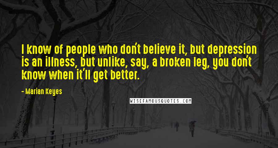 Marian Keyes Quotes: I know of people who don't believe it, but depression is an illness, but unlike, say, a broken leg, you don't know when it'll get better.