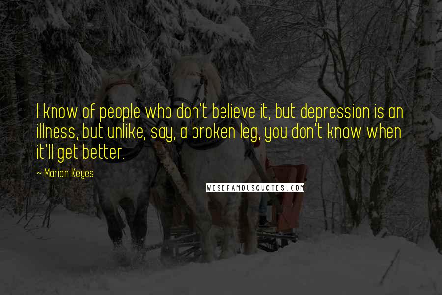 Marian Keyes Quotes: I know of people who don't believe it, but depression is an illness, but unlike, say, a broken leg, you don't know when it'll get better.