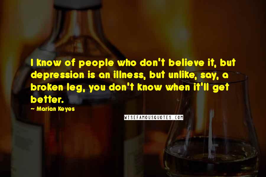 Marian Keyes Quotes: I know of people who don't believe it, but depression is an illness, but unlike, say, a broken leg, you don't know when it'll get better.