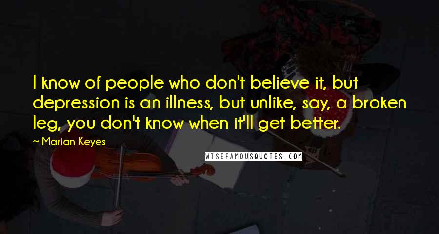 Marian Keyes Quotes: I know of people who don't believe it, but depression is an illness, but unlike, say, a broken leg, you don't know when it'll get better.