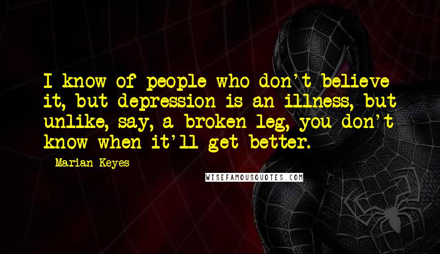 Marian Keyes Quotes: I know of people who don't believe it, but depression is an illness, but unlike, say, a broken leg, you don't know when it'll get better.