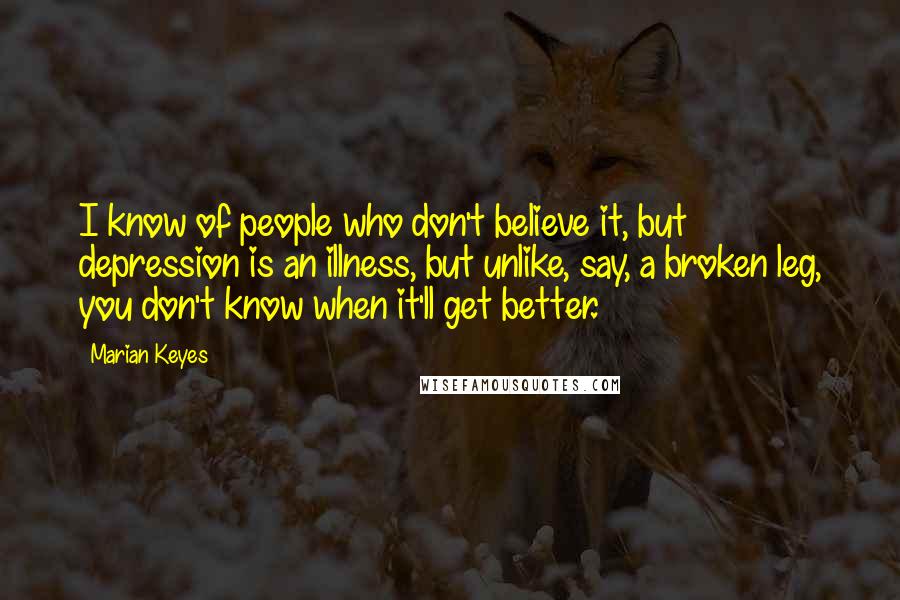 Marian Keyes Quotes: I know of people who don't believe it, but depression is an illness, but unlike, say, a broken leg, you don't know when it'll get better.