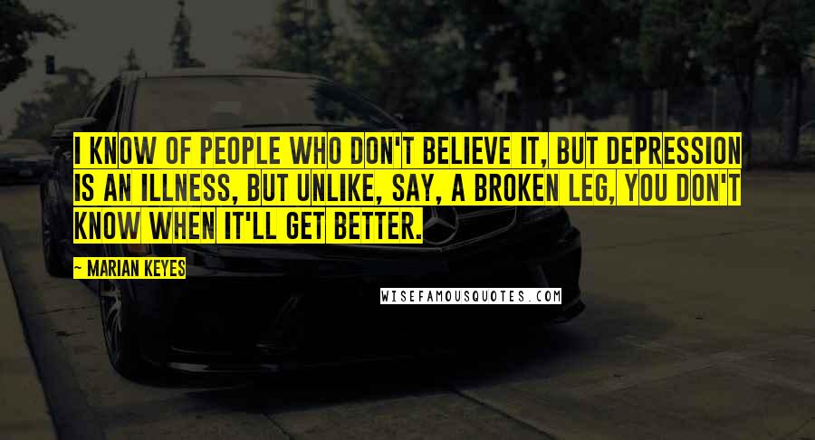 Marian Keyes Quotes: I know of people who don't believe it, but depression is an illness, but unlike, say, a broken leg, you don't know when it'll get better.