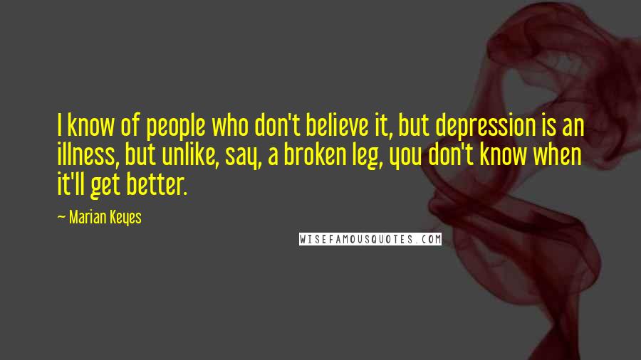 Marian Keyes Quotes: I know of people who don't believe it, but depression is an illness, but unlike, say, a broken leg, you don't know when it'll get better.