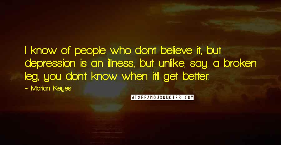 Marian Keyes Quotes: I know of people who don't believe it, but depression is an illness, but unlike, say, a broken leg, you don't know when it'll get better.