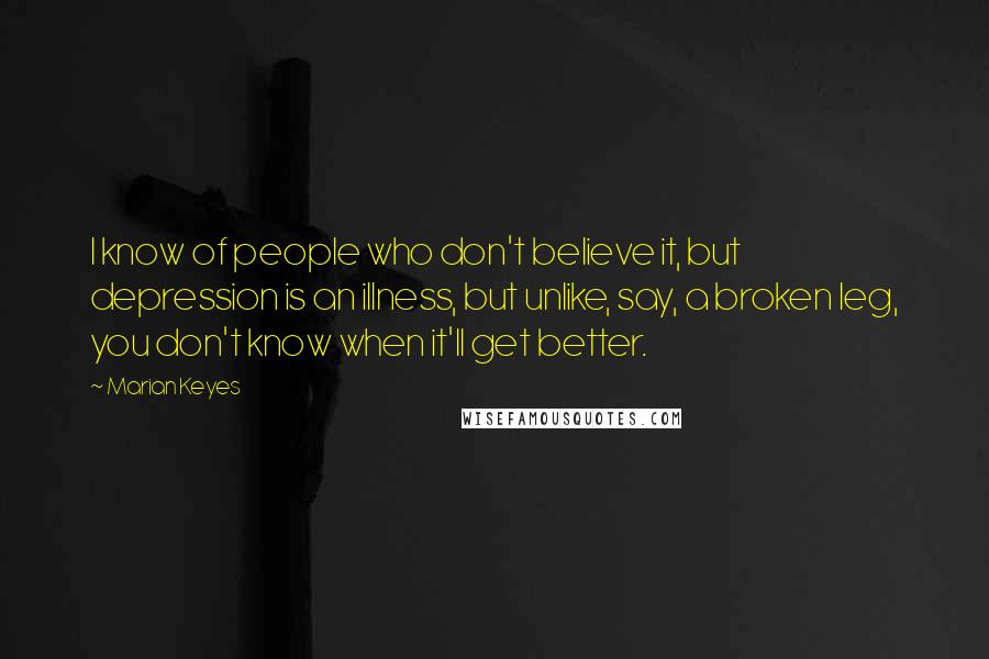 Marian Keyes Quotes: I know of people who don't believe it, but depression is an illness, but unlike, say, a broken leg, you don't know when it'll get better.