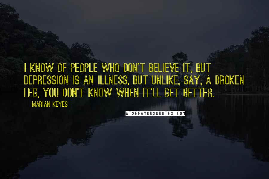 Marian Keyes Quotes: I know of people who don't believe it, but depression is an illness, but unlike, say, a broken leg, you don't know when it'll get better.