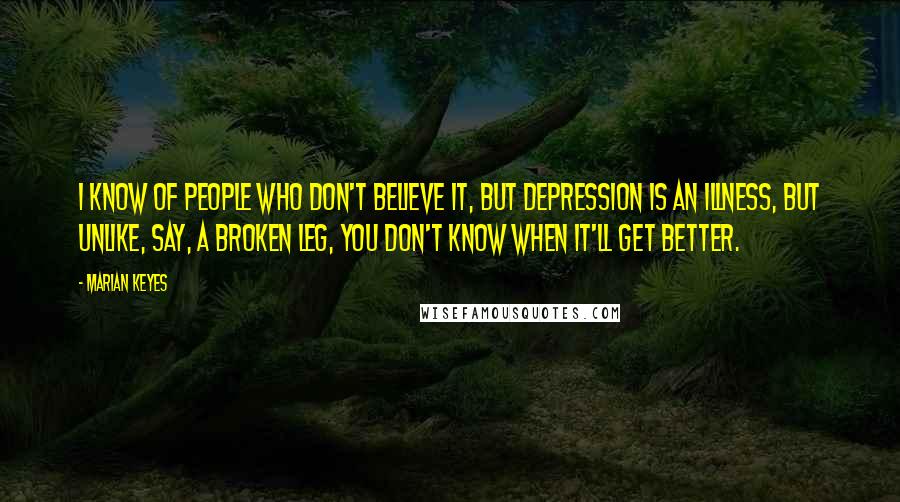 Marian Keyes Quotes: I know of people who don't believe it, but depression is an illness, but unlike, say, a broken leg, you don't know when it'll get better.