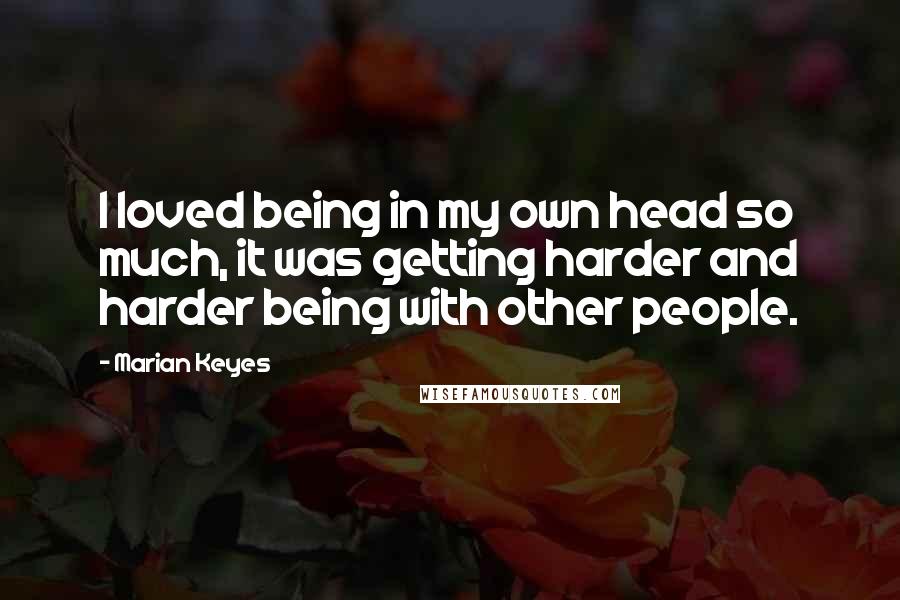 Marian Keyes Quotes: I loved being in my own head so much, it was getting harder and harder being with other people.