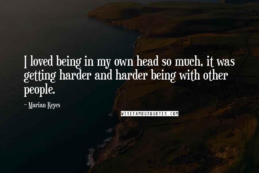 Marian Keyes Quotes: I loved being in my own head so much, it was getting harder and harder being with other people.