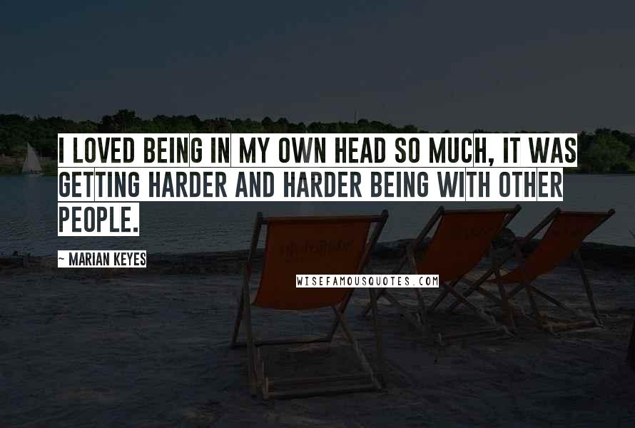 Marian Keyes Quotes: I loved being in my own head so much, it was getting harder and harder being with other people.