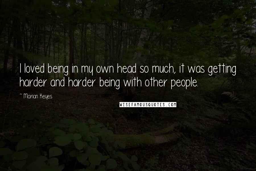 Marian Keyes Quotes: I loved being in my own head so much, it was getting harder and harder being with other people.