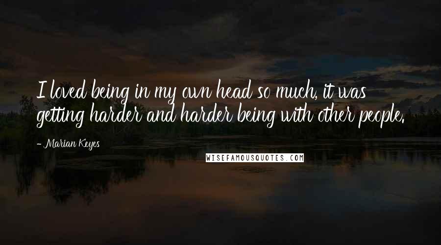 Marian Keyes Quotes: I loved being in my own head so much, it was getting harder and harder being with other people.