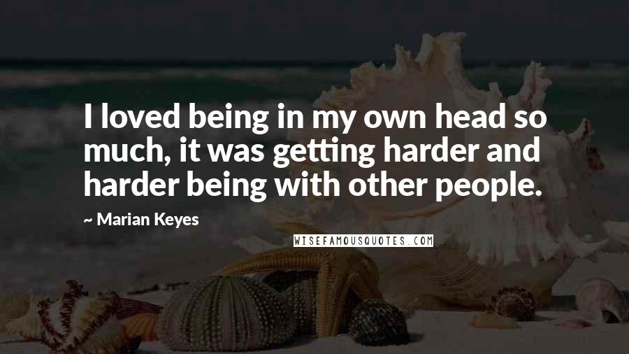 Marian Keyes Quotes: I loved being in my own head so much, it was getting harder and harder being with other people.