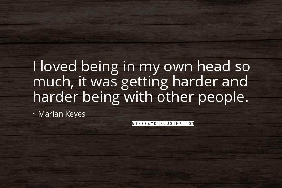 Marian Keyes Quotes: I loved being in my own head so much, it was getting harder and harder being with other people.