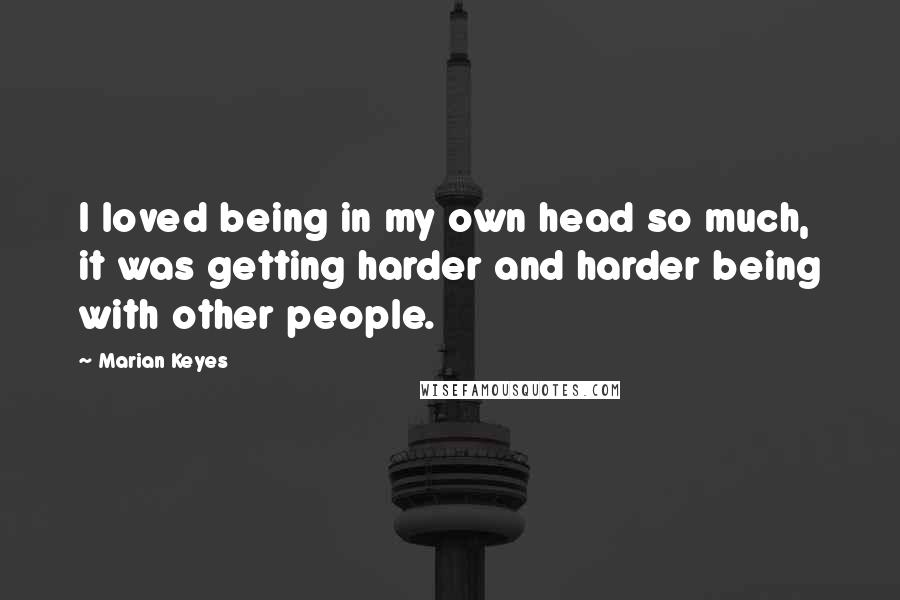 Marian Keyes Quotes: I loved being in my own head so much, it was getting harder and harder being with other people.