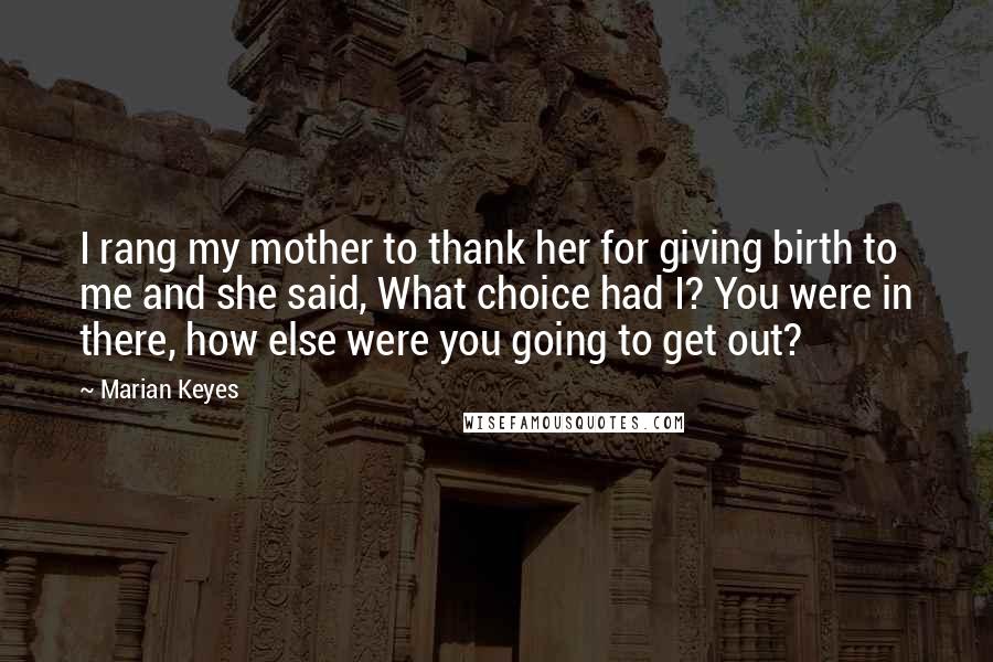 Marian Keyes Quotes: I rang my mother to thank her for giving birth to me and she said, What choice had I? You were in there, how else were you going to get out?