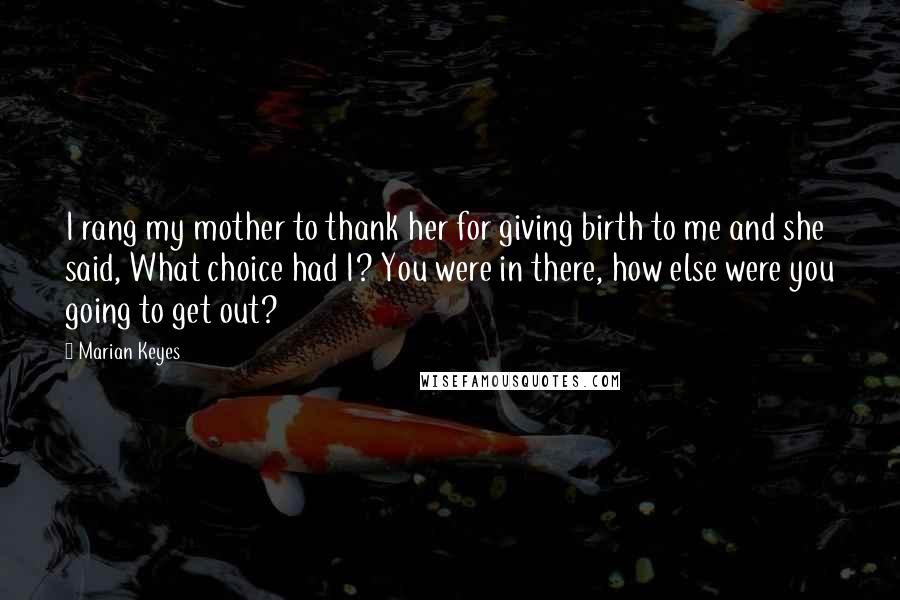 Marian Keyes Quotes: I rang my mother to thank her for giving birth to me and she said, What choice had I? You were in there, how else were you going to get out?