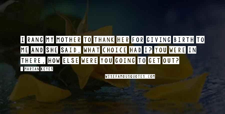 Marian Keyes Quotes: I rang my mother to thank her for giving birth to me and she said, What choice had I? You were in there, how else were you going to get out?