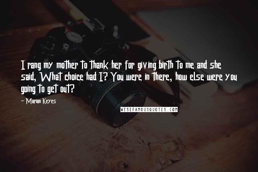 Marian Keyes Quotes: I rang my mother to thank her for giving birth to me and she said, What choice had I? You were in there, how else were you going to get out?