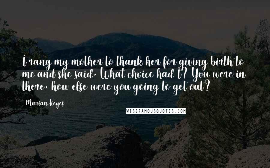 Marian Keyes Quotes: I rang my mother to thank her for giving birth to me and she said, What choice had I? You were in there, how else were you going to get out?