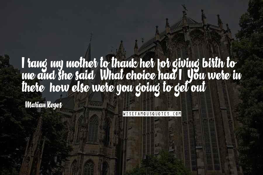 Marian Keyes Quotes: I rang my mother to thank her for giving birth to me and she said, What choice had I? You were in there, how else were you going to get out?