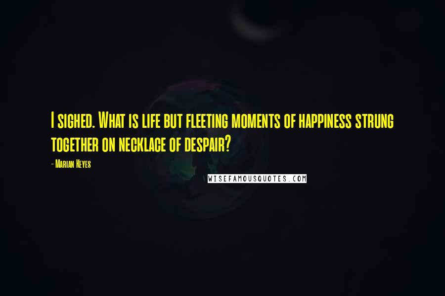 Marian Keyes Quotes: I sighed. What is life but fleeting moments of happiness strung together on necklace of despair?