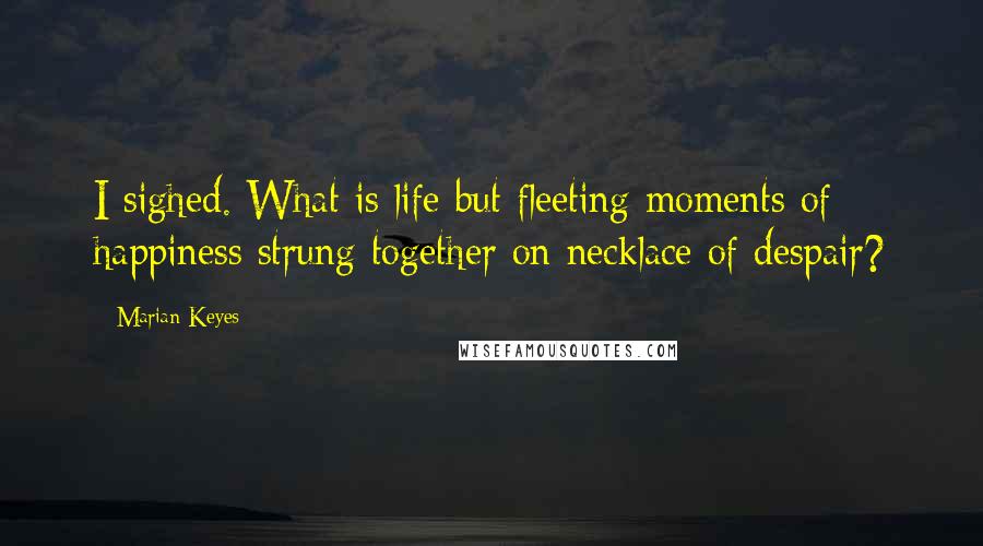 Marian Keyes Quotes: I sighed. What is life but fleeting moments of happiness strung together on necklace of despair?