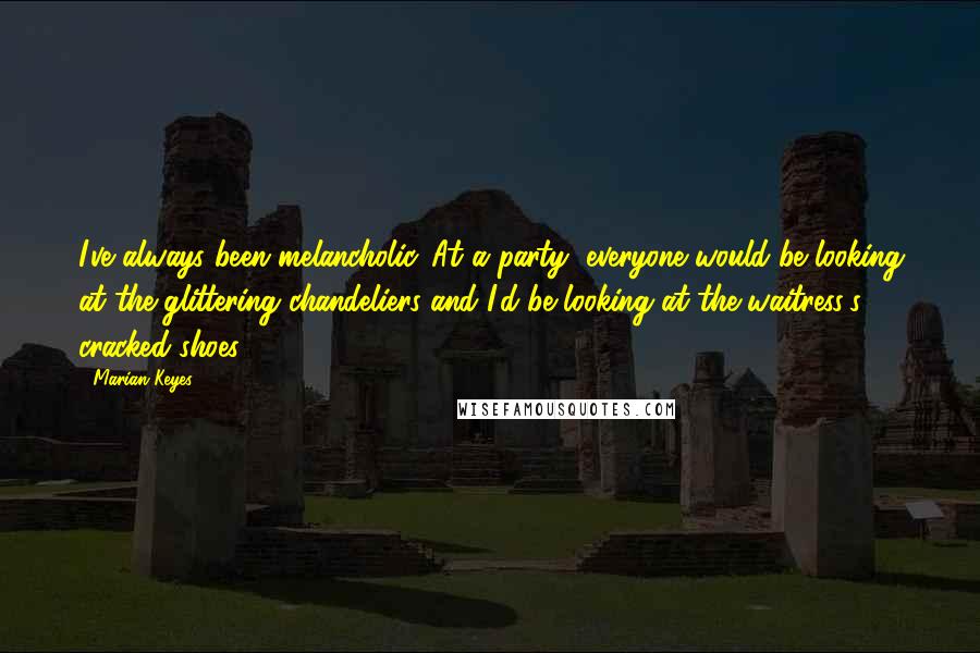 Marian Keyes Quotes: I've always been melancholic. At a party, everyone would be looking at the glittering chandeliers and I'd be looking at the waitress's cracked shoes.