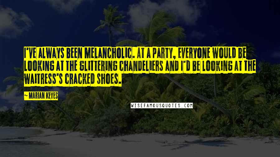 Marian Keyes Quotes: I've always been melancholic. At a party, everyone would be looking at the glittering chandeliers and I'd be looking at the waitress's cracked shoes.