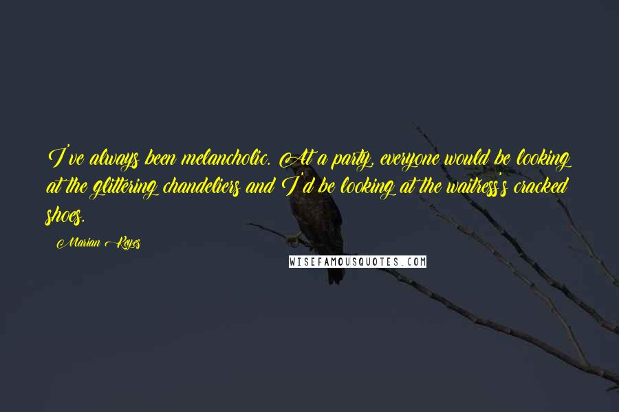 Marian Keyes Quotes: I've always been melancholic. At a party, everyone would be looking at the glittering chandeliers and I'd be looking at the waitress's cracked shoes.