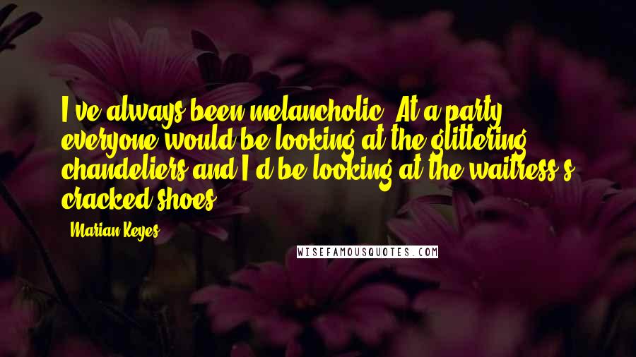 Marian Keyes Quotes: I've always been melancholic. At a party, everyone would be looking at the glittering chandeliers and I'd be looking at the waitress's cracked shoes.