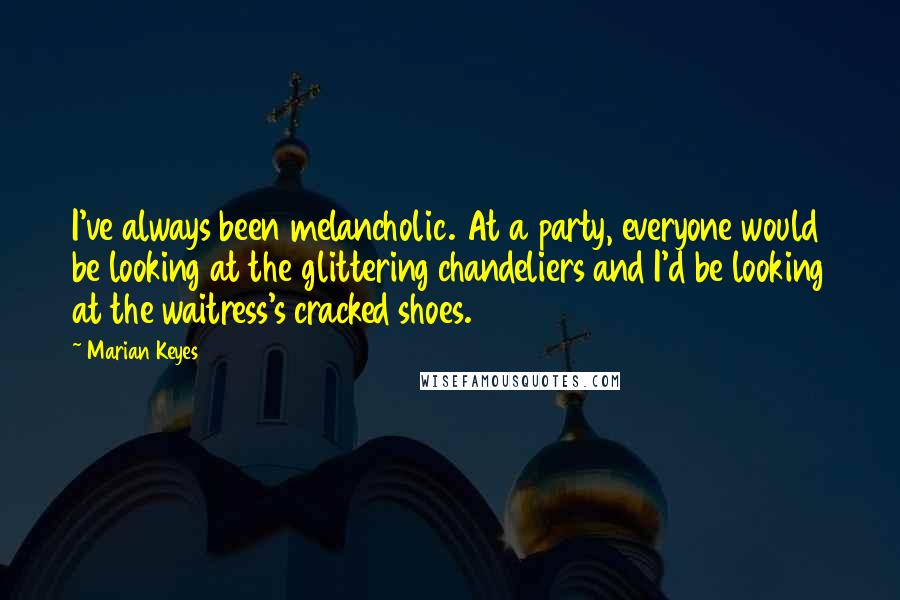 Marian Keyes Quotes: I've always been melancholic. At a party, everyone would be looking at the glittering chandeliers and I'd be looking at the waitress's cracked shoes.