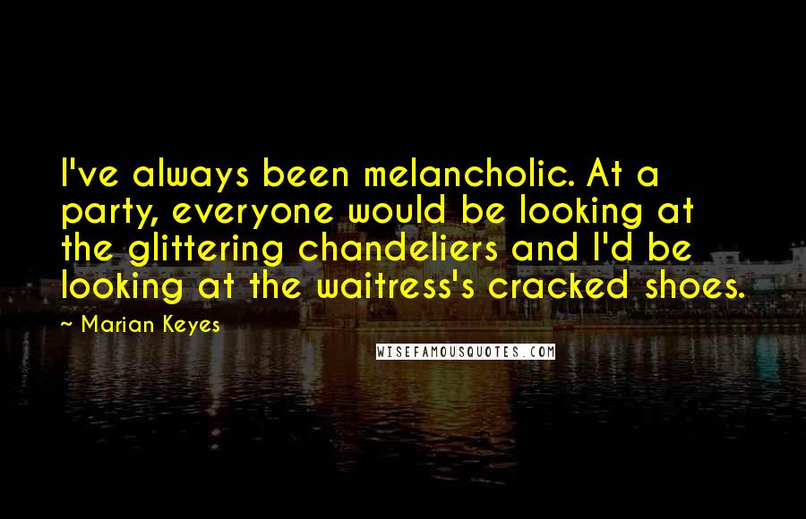 Marian Keyes Quotes: I've always been melancholic. At a party, everyone would be looking at the glittering chandeliers and I'd be looking at the waitress's cracked shoes.