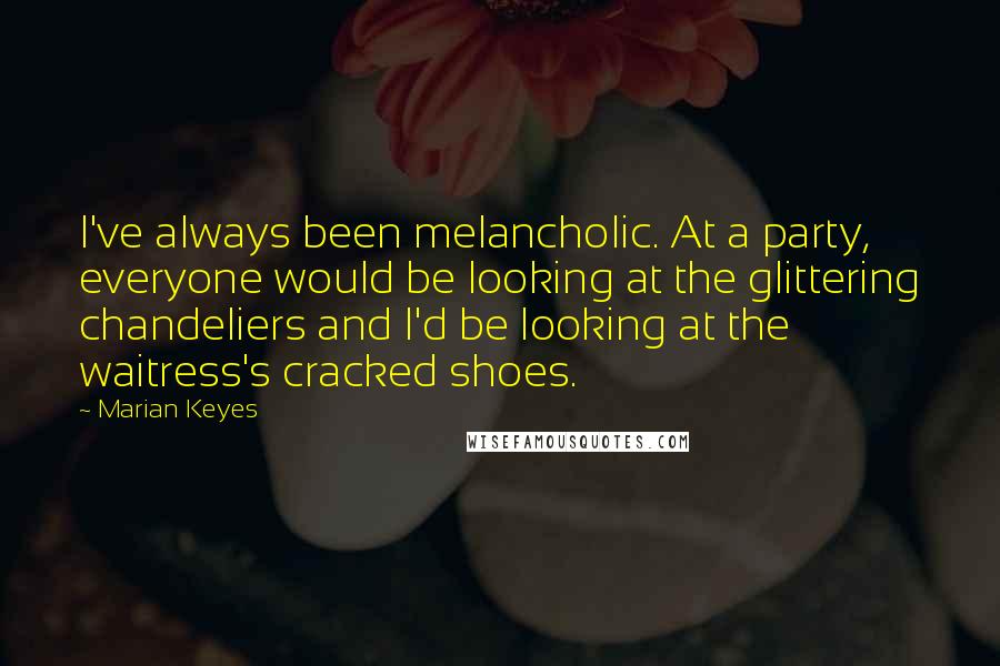Marian Keyes Quotes: I've always been melancholic. At a party, everyone would be looking at the glittering chandeliers and I'd be looking at the waitress's cracked shoes.