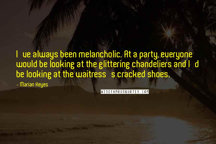 Marian Keyes Quotes: I've always been melancholic. At a party, everyone would be looking at the glittering chandeliers and I'd be looking at the waitress's cracked shoes.