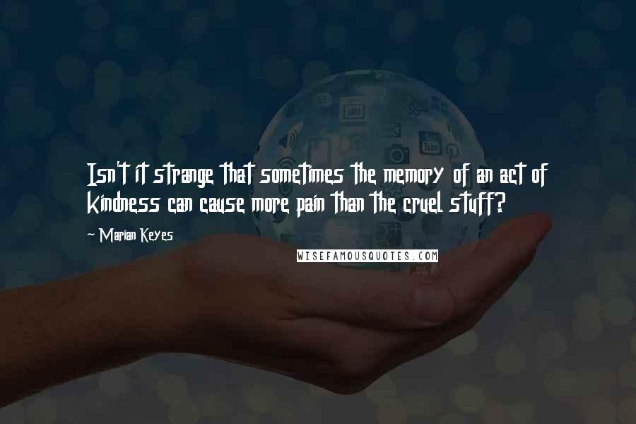 Marian Keyes Quotes: Isn't it strange that sometimes the memory of an act of kindness can cause more pain than the cruel stuff?