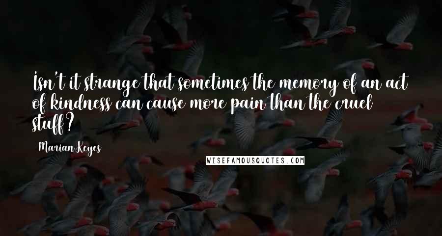 Marian Keyes Quotes: Isn't it strange that sometimes the memory of an act of kindness can cause more pain than the cruel stuff?