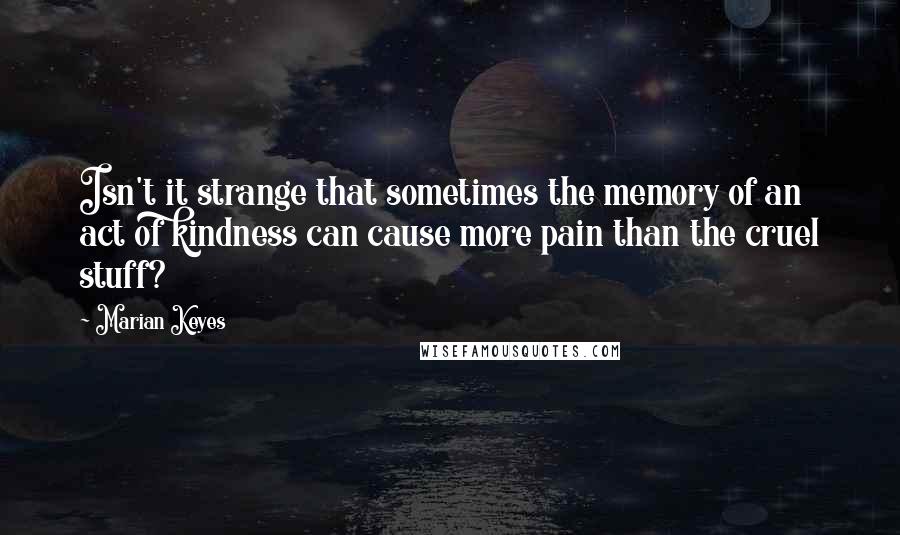 Marian Keyes Quotes: Isn't it strange that sometimes the memory of an act of kindness can cause more pain than the cruel stuff?