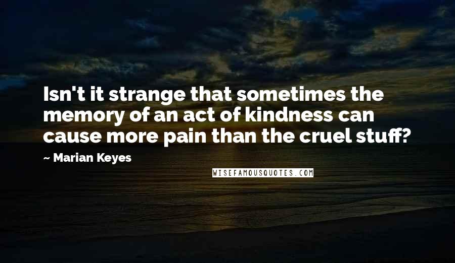 Marian Keyes Quotes: Isn't it strange that sometimes the memory of an act of kindness can cause more pain than the cruel stuff?