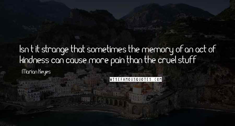 Marian Keyes Quotes: Isn't it strange that sometimes the memory of an act of kindness can cause more pain than the cruel stuff?