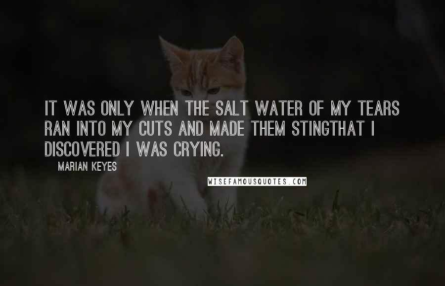 Marian Keyes Quotes: It was only when the salt water of my tears ran into my cuts and made them stingthat I discovered I was crying.