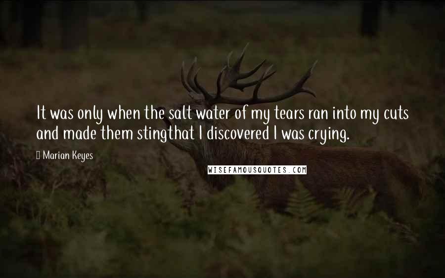 Marian Keyes Quotes: It was only when the salt water of my tears ran into my cuts and made them stingthat I discovered I was crying.