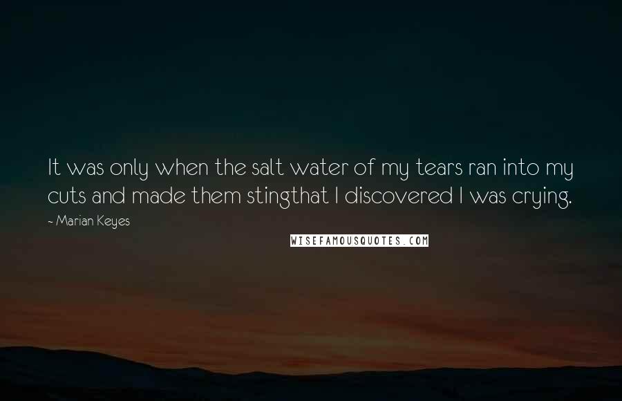 Marian Keyes Quotes: It was only when the salt water of my tears ran into my cuts and made them stingthat I discovered I was crying.