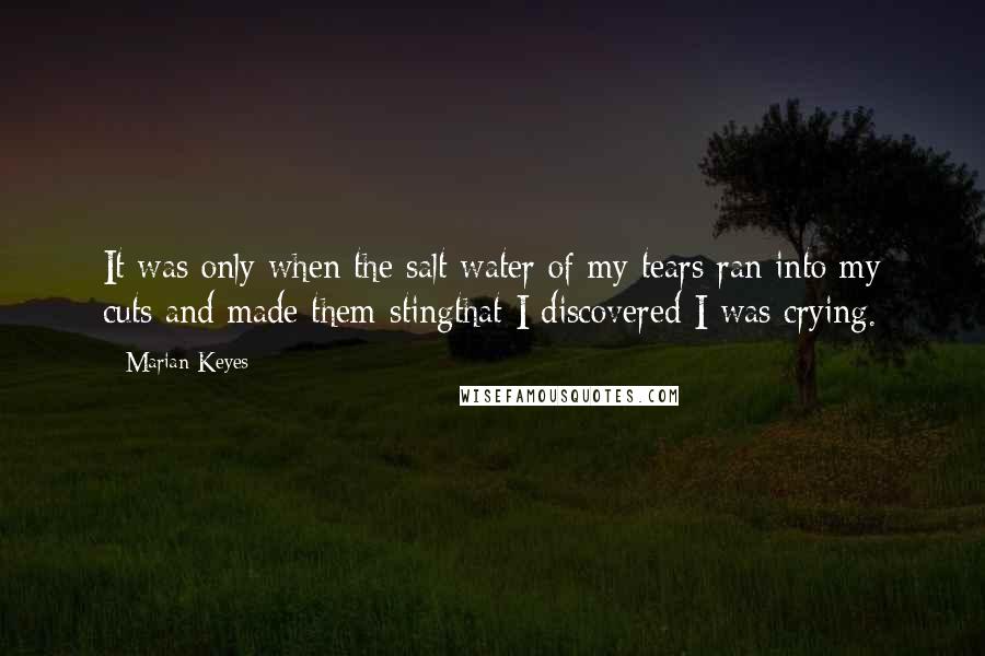 Marian Keyes Quotes: It was only when the salt water of my tears ran into my cuts and made them stingthat I discovered I was crying.