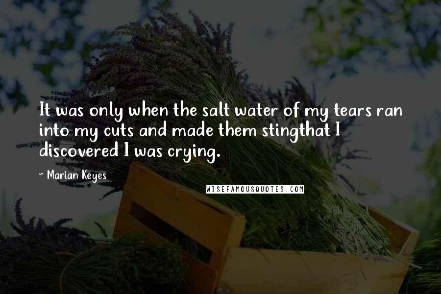 Marian Keyes Quotes: It was only when the salt water of my tears ran into my cuts and made them stingthat I discovered I was crying.