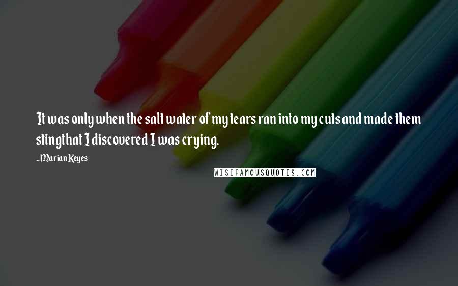 Marian Keyes Quotes: It was only when the salt water of my tears ran into my cuts and made them stingthat I discovered I was crying.