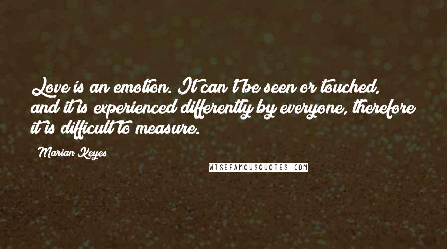 Marian Keyes Quotes: Love is an emotion. It can't be seen or touched, and it is experienced differently by everyone, therefore it is difficult to measure.