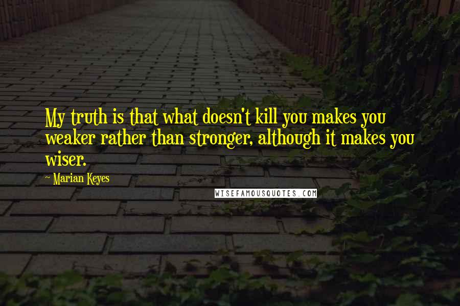 Marian Keyes Quotes: My truth is that what doesn't kill you makes you weaker rather than stronger, although it makes you wiser.